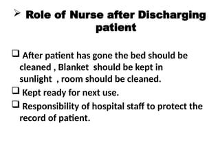  Role of Nurse after Discharging
patient
 After patient has gone the bed should be
cleaned , Blanket should be kept in
sunlight , room should be cleaned.
 Kept ready for next use.
 Responsibility of hospital staff to protect the
record of patient.
 