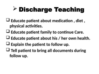  Discharge Teaching
 Educate patient about medication , diet ,
physical activities.
 Educate patient family to continue Care.
 Educate patient about his / her own health.
 Explain the patient to follow up.
 Tell patient to bring all documents during
follow up.
 