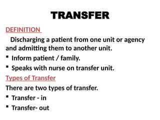 TRANSFER
DEFINITION
Discharging a patient from one unit or agency
and admitting them to another unit.
 Inform patient / family.
 Speaks with nurse on transfer unit.
Types of Transfer
There are two types of transfer.
 Transfer - in
 Transfer- out
 