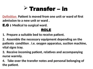  Transfer – in
Definition Patient is moved from one unit or ward of first
admission to a new unit or ward .
E.G : Medical to surgical ward.
ROLE
1. Prepare a suitable bed to receive patient.
2. Assemble the necessary equipment depending on the
patients condition . i.e. oxygen apparatus, suction machine,
vital signs tray.
3. Receive incoming patient, relatives and accompanying
nurse warmly.
4. Take over the transfer notes and personal belonging of
the patient.
 