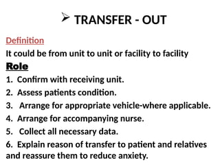  TRANSFER - OUT
Definition
It could be from unit to unit or facility to facility
Role
1. Confirm with receiving unit.
2. Assess patients condition.
3. Arrange for appropriate vehicle-where applicable.
4. Arrange for accompanying nurse.
5. Collect all necessary data.
6. Explain reason of transfer to patient and relatives
and reassure them to reduce anxiety.
 