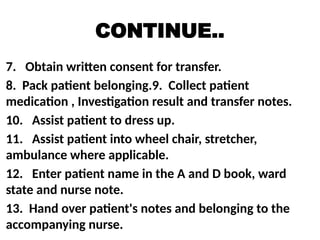 CONTINUE..
7. Obtain written consent for transfer.
8. Pack patient belonging.9. Collect patient
medication , Investigation result and transfer notes.
10. Assist patient to dress up.
11. Assist patient into wheel chair, stretcher,
ambulance where applicable.
12. Enter patient name in the A and D book, ward
state and nurse note.
13. Hand over patient's notes and belonging to the
accompanying nurse.
 