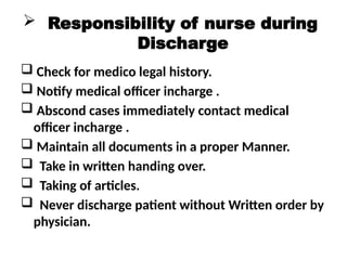 Responsibility of nurse during
Discharge
 Check for medico legal history.
 Notify medical officer incharge .
 Abscond cases immediately contact medical
officer incharge .
 Maintain all documents in a proper Manner.
 Take in written handing over.
 Taking of articles.
 Never discharge patient without Written order by
physician.
 