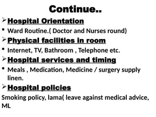 Continue..
Hospital Orientation
 Ward Routine.( Doctor and Nurses round)
Physical facilities in room
 Internet, TV, Bathroom , Telephone etc.
Hospital services and timing
 Meals , Medication, Medicine / surgery supply
linen.
Hospital policies
Smoking policy, lama( leave against medical advice,
ML
 