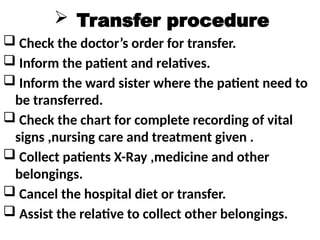  Transfer procedure
 Check the doctor’s order for transfer.
 Inform the patient and relatives.
 Inform the ward sister where the patient need to
be transferred.
 Check the chart for complete recording of vital
signs ,nursing care and treatment given .
 Collect patients X-Ray ,medicine and other
belongings.
 Cancel the hospital diet or transfer.
 Assist the relative to collect other belongings.
 
