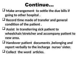 Continue…
 Make arrangement to settle the due bills if
going to other hospital .
 Record time made of transfer and general
condition of the patient .
 Assist in transferring sick patient to
wheelchair/stretcher and accompany patient to
new area.
 Handover patient documents ,belonging and
report verbally to the incharge nurse/ sister.
 Collect the word articles.
 