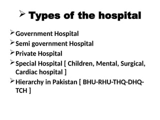  Types of the hospital
Government Hospital
Semi government Hospital
Private Hospital
Special Hospital [ Children, Mental, Surgical,
Cardiac hospital ]
Hierarchy in Pakistan [ BHU-RHU-THQ-DHQ-
TCH ]
 
