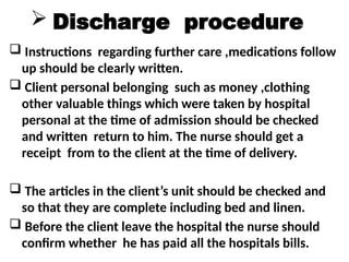  Discharge procedure
 Instructions regarding further care ,medications follow
up should be clearly written.
 Client personal belonging such as money ,clothing
other valuable things which were taken by hospital
personal at the time of admission should be checked
and written return to him. The nurse should get a
receipt from to the client at the time of delivery.
 The articles in the client’s unit should be checked and
so that they are complete including bed and linen.
 Before the client leave the hospital the nurse should
confirm whether he has paid all the hospitals bills.
 