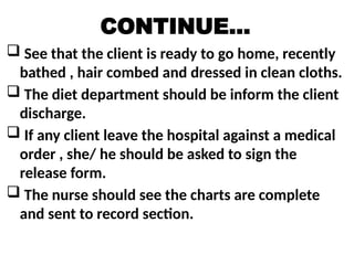 CONTINUE…
 See that the client is ready to go home, recently
bathed , hair combed and dressed in clean cloths.
 The diet department should be inform the client
discharge.
 If any client leave the hospital against a medical
order , she/ he should be asked to sign the
release form.
 The nurse should see the charts are complete
and sent to record section.
 