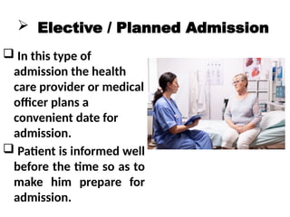  Elective / Planned Admission
 In this type of
admission the health
care provider or medical
officer plans a
convenient date for
admission.
 Patient is informed well
before the time so as to
make him prepare for
admission.
 