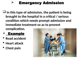  Emergency Admission
 In this type of admission, the patient is being
brought to the hospital in a critical / serious
condition which needs prompt admission and
immediate treatment so as to prevent
complication.
 Example
 Road accident
 Heart attack
 Chest pain
 