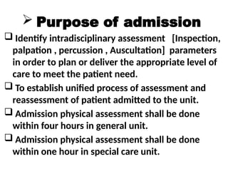  Purpose of admission
 Identify intradisciplinary assessment [Inspection,
palpation , percussion , Auscultation] parameters
in order to plan or deliver the appropriate level of
care to meet the patient need.
 To establish unified process of assessment and
reassessment of patient admitted to the unit.
 Admission physical assessment shall be done
within four hours in general unit.
 Admission physical assessment shall be done
within one hour in special care unit.
 