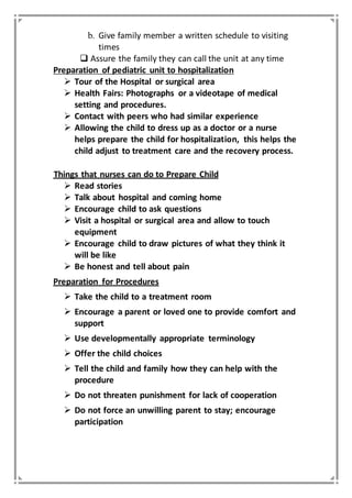 b. Give family member a written schedule to visiting
times
 Assure the family they can call the unit at any time
Preparation of pediatric unit to hospitalization
 Tour of the Hospital or surgical area
 Health Fairs: Photographs or a videotape of medical
setting and procedures.
 Contact with peers who had similar experience
 Allowing the child to dress up as a doctor or a nurse
helps prepare the child for hospitalization, this helps the
child adjust to treatment care and the recovery process.
Things that nurses can do to Prepare Child
 Read stories
 Talk about hospital and coming home
 Encourage child to ask questions
 Visit a hospital or surgical area and allow to touch
equipment
 Encourage child to draw pictures of what they think it
will be like
 Be honest and tell about pain
Preparation for Procedures
 Take the child to a treatment room
 Encourage a parent or loved one to provide comfort and
support
 Use developmentally appropriate terminology
 Offer the child choices
 Tell the child and family how they can help with the
procedure
 Do not threaten punishment for lack of cooperation
 Do not force an unwilling parent to stay; encourage
participation
 