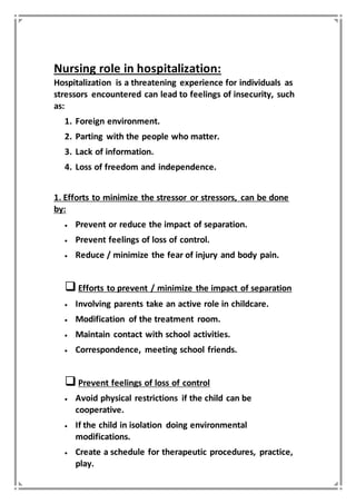 Nursing role in hospitalization:
Hospitalization is a threatening experience for individuals as
stressors encountered can lead to feelings of insecurity, such
as:
1. Foreign environment.
2. Parting with the people who matter.
3. Lack of information.
4. Loss of freedom and independence.
1. Efforts to minimize the stressor or stressors, can be done
by:
 Prevent or reduce the impact of separation.
 Prevent feelings of loss of control.
 Reduce / minimize the fear of injury and body pain.
Efforts to prevent / minimize the impact of separation
 Involving parents take an active role in childcare.
 Modification of the treatment room.
 Maintain contact with school activities.
 Correspondence, meeting school friends.
Prevent feelings of loss of control
 Avoid physical restrictions if the child can be
cooperative.
 If the child in isolation doing environmental
modifications.
 Create a schedule for therapeutic procedures, practice,
play.
 