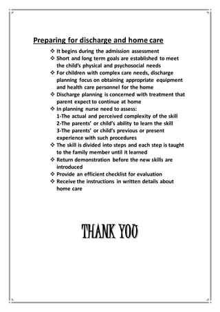 Preparing for discharge and home care
 It begins during the admission assessment
 Short and long term goals are established to meet
the child’s physical and psychosocial needs
 For children with complex care needs, discharge
planning focus on obtaining appropriate equipment
and health care personnel for the home
 Discharge planning is concerned with treatment that
parent expect to continue at home
 In planning nurse need to assess:
1-The actual and perceived complexity of the skill
2-The parents’ or child’s ability to learn the skill
3-The parents’ or child’s previous or present
experience with such procedures
 The skill is divided into steps and each step is taught
to the family member until it learned
 Return demonstration before the new skills are
introduced
 Provide an efficient checklist for evaluation
 Receive the instructions in written details about
home care
TTHHAANNKK YYOOUU
 
