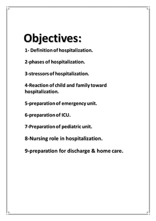 OObbjjeeccttiivveess::
11-- DDeeffiinniittiioonn ooff hhoossppiittaalliizzaattiioonn..
22--pphhaasseess ooff hhoossppiittaalliizzaattiioonn..
33--ssttrreessssoorrss ooff hhoossppiittaalliizzaattiioonn..
44--RReeaaccttiioonn ooff cchhiilldd aanndd ffaammiillyy ttoowwaarrdd
hhoossppiittaalliizzaattiioonn..
55--pprreeppaarraattiioonn ooff eemmeerrggeennccyy uunniitt..
66--pprreeppaarraattiioonn ooff IICCUU..
77--PPrreeppaarraattiioonn ooff ppeeddiiaattrriicc uunniitt..
88--NNuurrssiinngg rroollee iinn hhoossppiittaalliizzaattiioonn..
99--pprreeppaarraattiioonn ffoorr ddiisscchhaarrggee && hhoommee ccaarree..
 