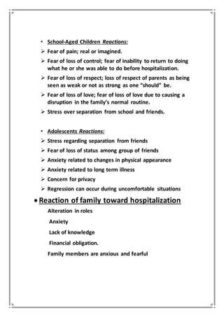 • School-Aged Children Reactions:
 Fear of pain; real or imagined.
 Fear of loss of control; fear of inability to return to doing
what he or she was able to do before hospitalization.
 Fear of loss of respect; loss of respect of parents as being
seen as weak or not as strong as one “should” be.
 Fear of loss of love; fear of loss of love due to causing a
disruption in the family’s normal routine.
 Stress over separation from school and friends.
• Adolescents Reactions:
 Stress regarding separation from friends
 Fear of loss of status among group of friends
 Anxiety related to changes in physical appearance
 Anxiety related to long term illness
 Concern for privacy
 Regression can occur during uncomfortable situations
 Reaction of family toward hospitalization
Alteration in roles
Anxiety
Lack of knowledge
Financial obligation.
Family members are anxious and fearful
 