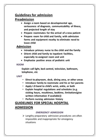 Guidelines for admission
Preadmission
 Assign a room based on developmental age,
seriousness of diagnosis, communicability of illness,
and projected length of stay
 Prepare roommates for the arrival of a new patient
 Prepare room for child and family, with admission
forms and equipment nearby to eliminate need to
leave child
Admission
 Introduce primary nurse to the child and the family
 Orient child and family to inpatient facilities,
especially to assigned room and unit
 Emphasize positive areas of pediatric unit
ROOM
Explain call light, bed control, television, bathroom,
telephone, etc
UNIT
• Direct to playroom, desk, dining area, or other areas
• Introduce family to roommate and his or her parents
• Apply I.D band to child’s wrist, ankle, or both
• Explain hospital regulations and schedules (e.g.
visiting hours, mealtimes, bedtime, limitations{give
written information if available})
• Perform nursing admission history
GUIDELINES FOR SPECIAL HOSPITAL
ADMISSION
EMERGENCY ADMISSION
 Lengthy preparatory admission procedures are often
impossible and inappropriate for emergency
situations
 