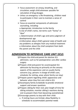  Focus assessment on airway, breathing, and
circulation; weigh child whenever possible for
calculation of drug dosages
 Unless an emergency is life threatening, children need
to participate in their care to maintain a sense of
control
 Focus on essential components of admission
counseling, including:
a.Appropriate introduction to the family
b.Use of child’s name, not terms such “honey” or
“dear”
c. Determination of child’s age and some judgment of
developmental age
d.Information about child’s general state of health and
any problems as allergies from any medical treatment
e.Information about the chief complaint from both
the parent and the child
ADMISSION TO INTENSIVE CARE UNIT (ICU)
 Prepare the child and parent for elective ICU
admission, such as for postoperative care after cardiac
surgery
 Prepare child and parent for unanticipated ICU
admission by focusing on primarily on the sensory
aspects of the experience and on usually family
concerns (e.g. persons in charge of child’s care,
schedules for visiting, areas where family can stay)
 Prepare parent regarding child’s appearance and
behavior when they first visit child in ICU
 Accompany family to bedside to provide emotional
support and answer questions
 Prepare sibling for their visit; plan length of time for
sibling visitation; monitor sibling’s reactions during
visit to prevent them from becoming overwhelmed
 Encourage parents to stay with their child:
a. If visiting hours are limited, allow flexibility in
schedules to accommodate parental needs
 