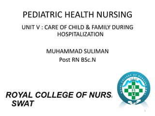 PEDIATRIC HEALTH NURSING
UNIT V : CARE OF CHILD & FAMILY DURING
HOSPITALIZATION
MUHAMMAD SULIMAN
Post RN BSc.N
ROYAL COLLEGE OF NURSING
SWAT
1
 