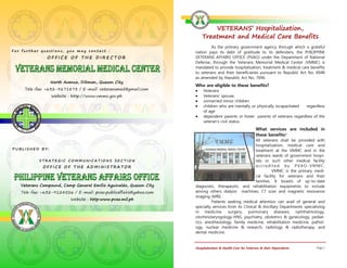 VETERANS’ Hospitalization,
                                                                       Treatment and Medical Care Benefits
                                                                            As the primary government agency through which a grateful
For further questions, you may contact :                           nation pays its debt of gratitude to its defenders, the PHILIPPINE
               OFFICE OF THE DIRECTOR                              VETERANS AFFAIRS OFFICE (PVAO) under the Department of National
                                                                   Defense, through the Veterans Memorial Medical Center (VMMC) is
                                                                   mandated to provide hospitalization, treatment & medical care benefits
                                                                   to veterans and their beneficiaries pursuant to Republic Act No. 6948
                                                                   as amended by Republic Act No. 7696.
                North Avenue, Diliman, Quezon City
                                                                   Who are eligible to these benefits?
     Tele-fax: +632-9271873 / E-mail: veteransmed@gmail.com         Veterans
                Website : http://www.vmmc.gov.ph                    Veterans’ spouse,
                                                                    unmarried minor children
                                                                    children who are mentally or physically incapacitated     regardless
                                                                        of age
                                                                       dependent parents or foster parents of veterans regardless of the
                                                                        veteran's civil status.
                                                                                                          What services are included in
                                                                                                          these benefits?
                                                                                                      All veterans shall be provided with
                                                                                                      hospitalization, medical care and
PUBLISHED BY:                                                                                         treatment at the VMMC and in the
                                                                                                      veterans wards of government hospi-
           STRATEGIC COMMUNICATIONS SECTION                                                           tals or such other medical facility
             OFFICE OF THE ADMINISTRATOR                                                              accredited by PVAO-VMMC.
                                                                                                               VMMC is the primary medi-
                                                                                                      cal facility for veterans and their
                                                                                                      families. It boasts of up-to-date
   Veterans Compound, Camp General Emilio Aguinaldo, Quezon City   diagnostic, therapeutic, and rehabilitation equipments to include
   Tele-fax: +632-9124526 / E-mail: pvao.publicaffairs@yahoo.com   among others dialysis machines, CT scan and magnetic resonance
                                                                   imaging (MRI) .
                         Website : http:www.pvao.mil.ph
                                                                            Patients seeking medical attention can avail of general and
                                                                   specialty services from its Clinical & Ancillary Departments specializing
                                                                   in medicine, surgery, pulmonary diseases, ophthalmology,
                                                                   otorhinolaryngology-HNS, psychiatry, obstetrics & gynecology, pediat-
                                                                   rics, anesthesiology, family medicine, rehabilitation medicine, pathol-
                                                                   ogy, nuclear medicine & research, radiology & radiotherapy, and
                                                                   dental medicine.


                                                                   Hospitalization & Health Care for Veterans & their Dependents       Page 1
 