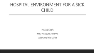HOSPITAL ENVIRONMENT FOR A SICK
CHILD
PRESENTED BY:
MRS. PRECILLA B. THOPPIL
ASSOCIATE PROFESSOR
 