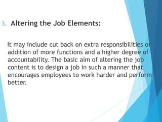 3. Altering the Job Elements:
It may include cut back on extra responsibilities or
addition of more functions and a higher degree of
accountability. The basic aim of altering the job
content is to design a job in such a manner that
encourages employees to work harder and perform
better.
11
 
