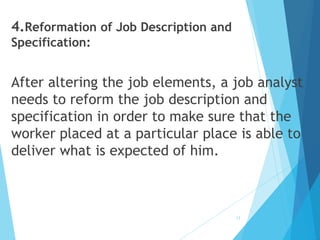 4.Reformation of Job Description and
Specification:
After altering the job elements, a job analyst
needs to reform the job description and
specification in order to make sure that the
worker placed at a particular place is able to
deliver what is expected of him.
12
 