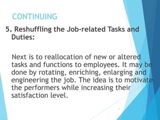 CONTINUING
5. Reshuffling the Job-related Tasks and
Duties:
Next is to reallocation of new or altered
tasks and functions to employees. It may be
done by rotating, enriching, enlarging and
engineering the job. The idea is to motivate
the performers while increasing their
satisfaction level.
13
 