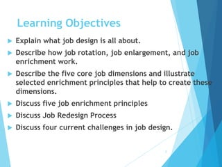 Learning Objectives
 Explain what job design is all about.
 Describe how job rotation, job enlargement, and job
enrichment work.
 Describe the five core job dimensions and illustrate
selected enrichment principles that help to create these
dimensions.
 Discuss five job enrichment principles
 Discuss Job Redesign Process
 Discuss four current challenges in job design.
2
 
