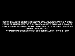 DEPOIS DE ANOS DIZENDO ÀS PESSOAS QUE A QUIMIOTERAPIA É A ÚNICA FORMA DE TENTAR (TENTAR É A PALAVRA - CHAVE) ELIMINAR O  CÂNCER, JOHN HOPKINS ESTÁ FINALMENTE COMEÇANDO A DIZER - LHE  QUE EXISTE UM MEIO ALTERNATIVO.   ATUALIZAÇÃO SOBRE CÂNCER DO HOSPITAL JOHN HOPKINS  - EUA   