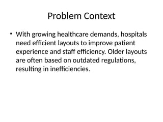 Problem Context
• With growing healthcare demands, hospitals
need efficient layouts to improve patient
experience and staff efficiency. Older layouts
are often based on outdated regulations,
resulting in inefficiencies.
 