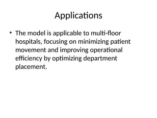 Applications
• The model is applicable to multi-floor
hospitals, focusing on minimizing patient
movement and improving operational
efficiency by optimizing department
placement.
 
