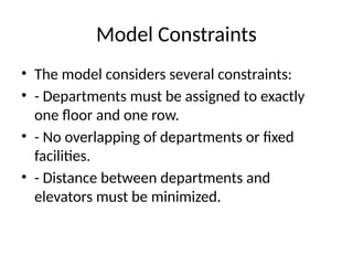 Model Constraints
• The model considers several constraints:
• - Departments must be assigned to exactly
one floor and one row.
• - No overlapping of departments or fixed
facilities.
• - Distance between departments and
elevators must be minimized.
 