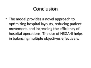 Conclusion
• The model provides a novel approach to
optimizing hospital layouts, reducing patient
movement, and increasing the efficiency of
hospital operations. The use of NSGA-II helps
in balancing multiple objectives effectively.
 