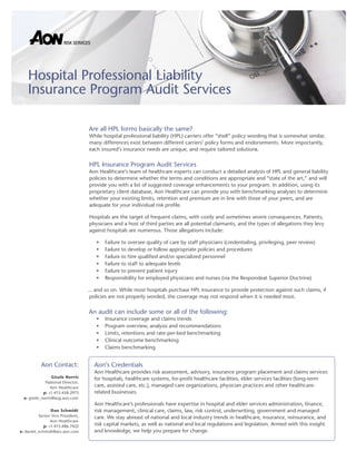 Are all HPL forms basically the same?
While hospital professional liability (HPL) carriers offer “shell” policy wording that is somewhat similar,
many differences exist between different carriers’ policy forms and endorsements. More importantly,
each insured’s insurance needs are unique, and require tailored solutions.
HPL Insurance Program Audit Services
Aon Healthcare’s team of healthcare experts can conduct a detailed analysis of HPL and general liability
policies to determine whether the terms and conditions are appropriate and “state of the art,” and will
provide you with a list of suggested coverage enhancements to your program. In addition, using its
proprietary client database, Aon Healthcare can provide you with benchmarking analyses to determine
whether your existing limits, retention and premium are in line with those of your peers, and are
adequate for your individual risk profile.
Hospitals are the target of frequent claims, with costly and sometimes severe consequences. Patients,
physicians and a host of third parties are all potential claimants, and the types of allegations they levy
against hospitals are numerous. Those allegations include:
Failure to oversee quality of care by staff physicians (credentialing, privileging, peer review)
•
Failure to develop or follow appropriate policies and procedures
•
Failure to hire qualified and/or specialized personnel
•
Failure to staff to adequate levels
•
Failure to prevent patient injury
•
Responsibility for employed physicians and nurses (via the Respondeat Superior Doctrine)
•
... and so on. While most hospitals purchase HPL insurance to provide protection against such claims, if
policies are not properly worded, the coverage may not respond when it is needed most.
An audit can include some or all of the following:
Insurance coverage and claims trends
•
Program overview, analysis and recommendations
•
Limits, retentions and rate-per-bed benchmarking
•
Clinical outcome benchmarking
•
Claims benchmarking
•
Hospital Professional Liability
Insurance Program Audit Services
Aon Contact:
Gisele Norris
National Director,
Aon Healthcare
p: +1.415.458.2973
e: gisele_norris@asg.aon.com
Dan Schmidt
Senior Vice President,
Aon Healthcare
p: +1.415.486.7422
e: daniel_schmidt@ars.aon.com
Aon’s Credentials
Aon Healthcare provides risk assessment, advisory, insurance program placement and claims services
for hospitals, healthcare systems, for-profit healthcare facilities, elder services facilities (long-term
care, assisted care, etc.), managed care organizations, physician practices and other healthcare-
related businesses.
Aon Healthcare’s professionals have expertise in hospital and elder services administration, finance,
risk management, clinical care, claims, law, risk control, underwriting, government and managed
care. We stay abreast of national and local industry trends in healthcare, insurance, reinsurance, and
risk capital markets, as well as national and local regulations and legislation. Armed with this insight
and knowledge, we help you prepare for change.
 