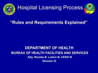 Hospital Licensing Process

“Rules and Requirements Explained”




       DEPARTMENT OF HEALTH
BUREAU OF HEALTH FACILITIES AND SERVICES
        Atty. Nicolas B. Lutero III, CESO III
                    Director IV
 