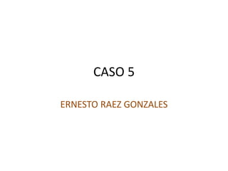 CASO 5
ERNESTO RAEZ GONZALES
 