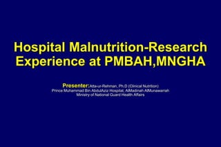 Hospital Malnutrition-Research
Experience at PMBAH,MNGHA
Presenter:Atta-ur-Rehman, Ph.D (Clinical Nutrition)
Prince Muhammad Bin AbdulAziz Hospital, AlMadinah AlMunawarrah
Ministry of National Guard Health Affairs
 