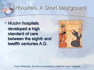 Hospitals, A Short Background


Muslim hospitals
developed a high
standard of care
between the eighth and
twelfth centuries A.D.

From Wikipedia, the free encyclopedia under the word “hospital”.

 