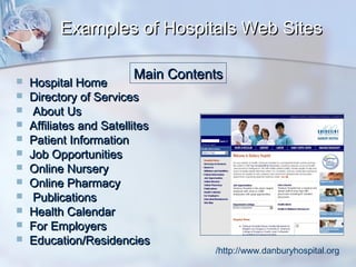 Examples of Hospitals Web Sites













Main Contents

Hospital Home
Directory of Services
About Us
Affiliates and Satellites
Patient Information
Job Opportunities
Online Nursery
Online Pharmacy
Publications
Health Calendar
For Employers
Education/Residencies

/http://www.danburyhospital.org

 