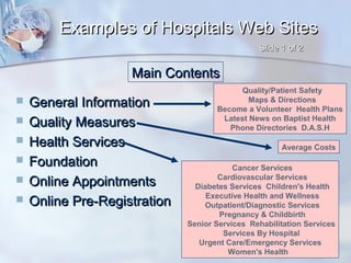 Examples of Hospitals Web Sites
Slide 1 of 2

Main Contents







General Information
Quality Measures
Health Services
Foundation
Online Appointments
Online Pre-Registration

Quality/Patient Safety
Maps & Directions
Become a Volunteer Health Plans
Latest News on Baptist Health
Phone Directories D.A.S.H
Average Costs
Cancer Services
Cardiovascular Services
Diabetes Services Children's Health
Executive Health and Wellness
Outpatient/Diagnostic Services
Pregnancy & Childbirth
Senior Services Rehabilitation Services
Services By Hospital
Urgent Care/Emergency Services
Women's Health

 