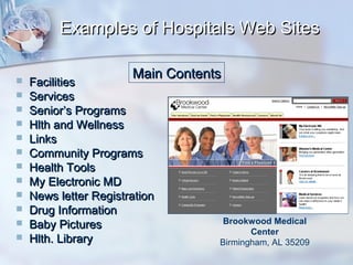 Examples of Hospitals Web Sites













Main Contents

Facilities
Services
Senior’s Programs
Hlth and Wellness
Links
Community Programs
Health Tools
My Electronic MD
News letter Registration
Drug Information
Baby Pictures
Hlth. Library

Brookwood Medical
Center
Birmingham, AL 35209

 