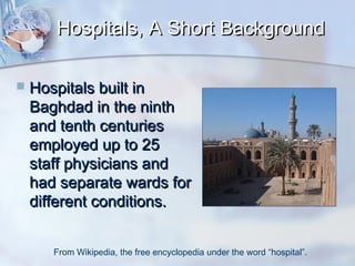 Hospitals, A Short Background


Hospitals built in
Baghdad in the ninth
and tenth centuries
employed up to 25
staff physicians and
had separate wards for
different conditions.
From Wikipedia, the free encyclopedia under the word “hospital”.

 