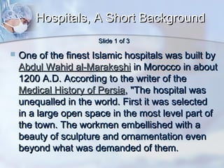 Hospitals, A Short Background
Slide 1 of 3



One of the finest Islamic hospitals was built by
Abdul Wahid al-Marakeshi in Morocco in about
1200 A.D. According to the writer of the
Medical History of Persia, "The hospital was
unequalled in the world. First it was selected
in a large open space in the most level part of
the town. The workmen embellished with a
beauty of sculpture and ornamentation even
beyond what was demanded of them.

 