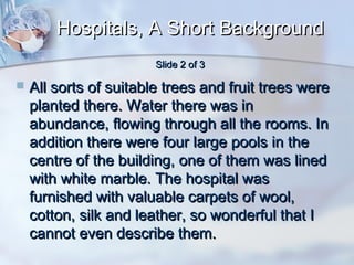 Hospitals, A Short Background
Slide 2 of 3



All sorts of suitable trees and fruit trees were
planted there. Water there was in
abundance, flowing through all the rooms. In
addition there were four large pools in the
centre of the building, one of them was lined
with white marble. The hospital was
furnished with valuable carpets of wool,
cotton, silk and leather, so wonderful that I
cannot even describe them.

 