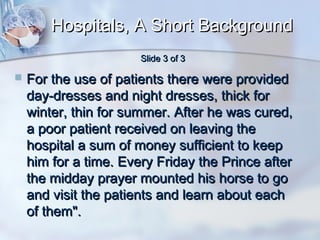 Hospitals, A Short Background
Slide 3 of 3



For the use of patients there were provided
day-dresses and night dresses, thick for
winter, thin for summer. After he was cured,
a poor patient received on leaving the
hospital a sum of money sufficient to keep
him for a time. Every Friday the Prince after
the midday prayer mounted his horse to go
and visit the patients and learn about each
of them".

 