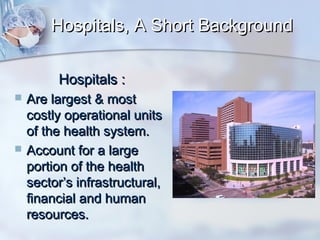 Hospitals, A Short Background
Hospitals :




Are largest & most
costly operational units
of the health system.
Account for a large
portion of the health
sector’s infrastructural,
financial and human
resources.

 