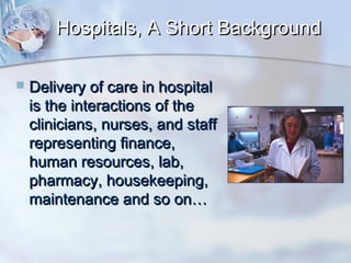 Hospitals, A Short Background


Delivery of care in hospital
is the interactions of the
clinicians, nurses, and staff
representing finance,
human resources, lab,
pharmacy, housekeeping,
maintenance and so on…

 
