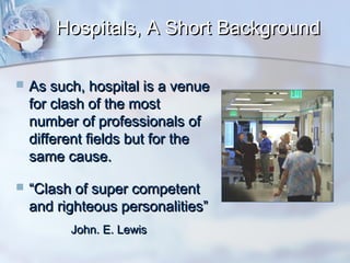Hospitals, A Short Background


As such, hospital is a venue
for clash of the most
number of professionals of
different fields but for the
same cause.



“Clash of super competent
and righteous personalities”
John. E. Lewis

 